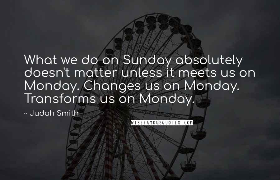 Judah Smith Quotes: What we do on Sunday absolutely doesn't matter unless it meets us on Monday. Changes us on Monday. Transforms us on Monday.