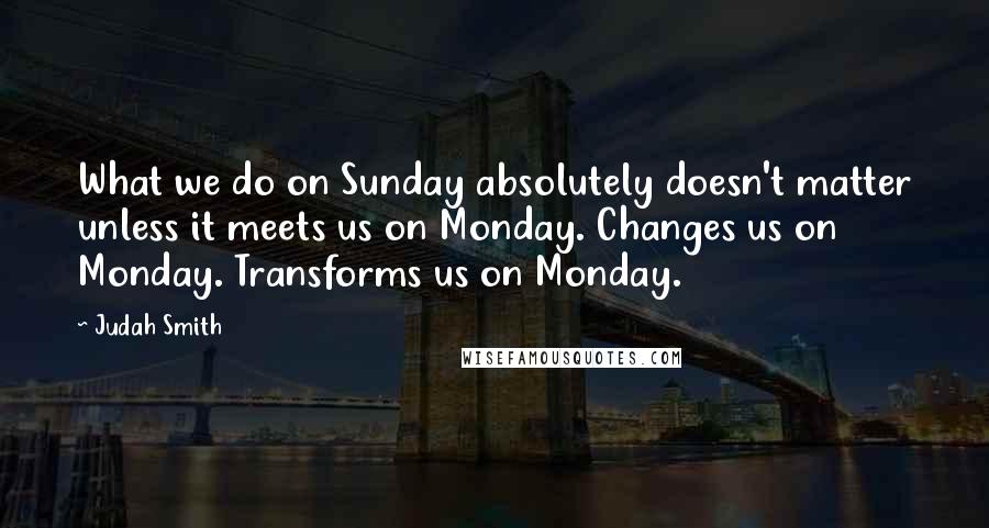 Judah Smith Quotes: What we do on Sunday absolutely doesn't matter unless it meets us on Monday. Changes us on Monday. Transforms us on Monday.