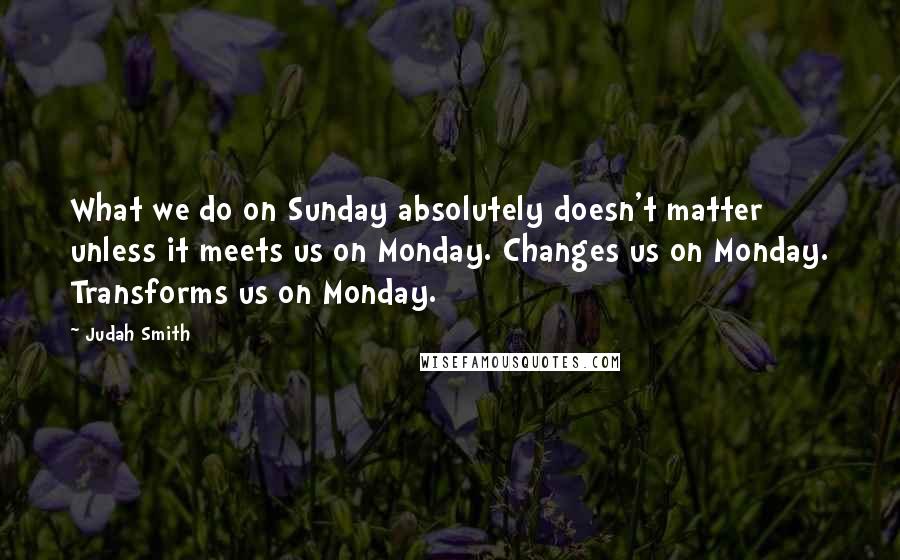 Judah Smith Quotes: What we do on Sunday absolutely doesn't matter unless it meets us on Monday. Changes us on Monday. Transforms us on Monday.