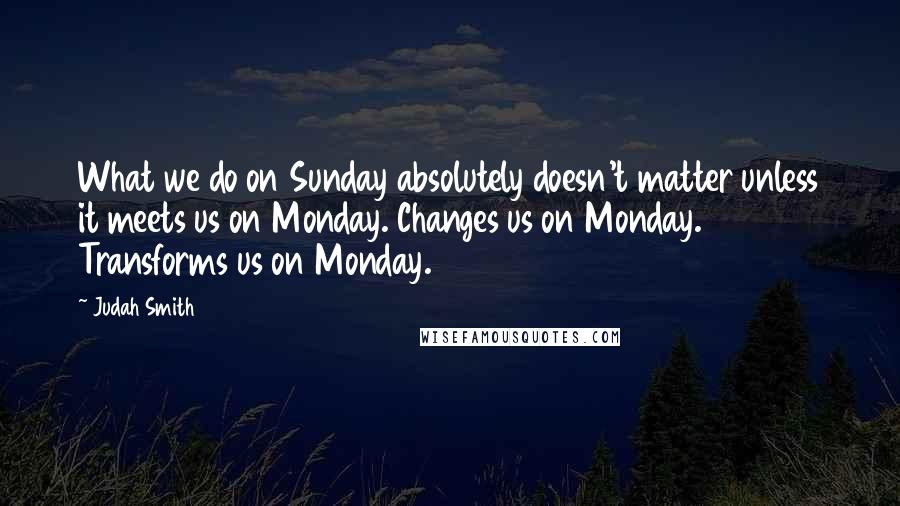 Judah Smith Quotes: What we do on Sunday absolutely doesn't matter unless it meets us on Monday. Changes us on Monday. Transforms us on Monday.
