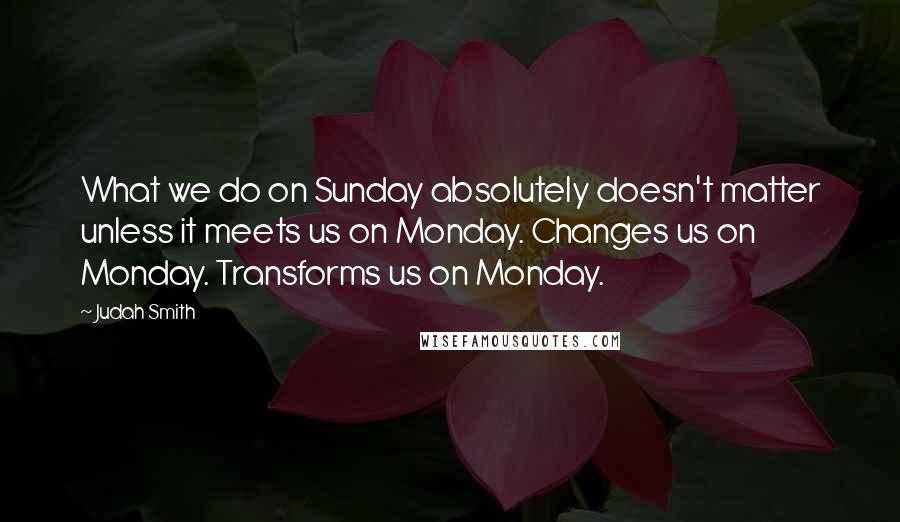 Judah Smith Quotes: What we do on Sunday absolutely doesn't matter unless it meets us on Monday. Changes us on Monday. Transforms us on Monday.
