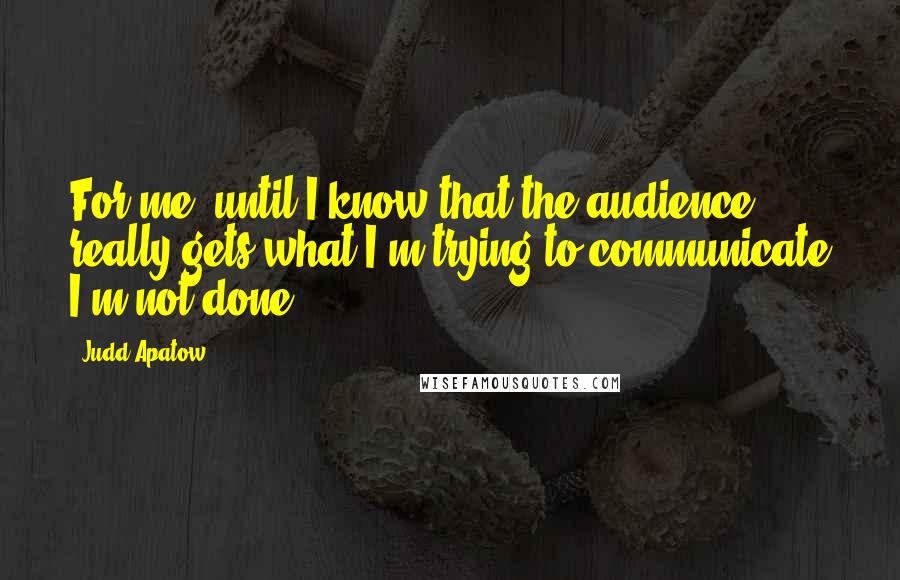 Judd Apatow Quotes: For me, until I know that the audience really gets what I'm trying to communicate I'm not done.