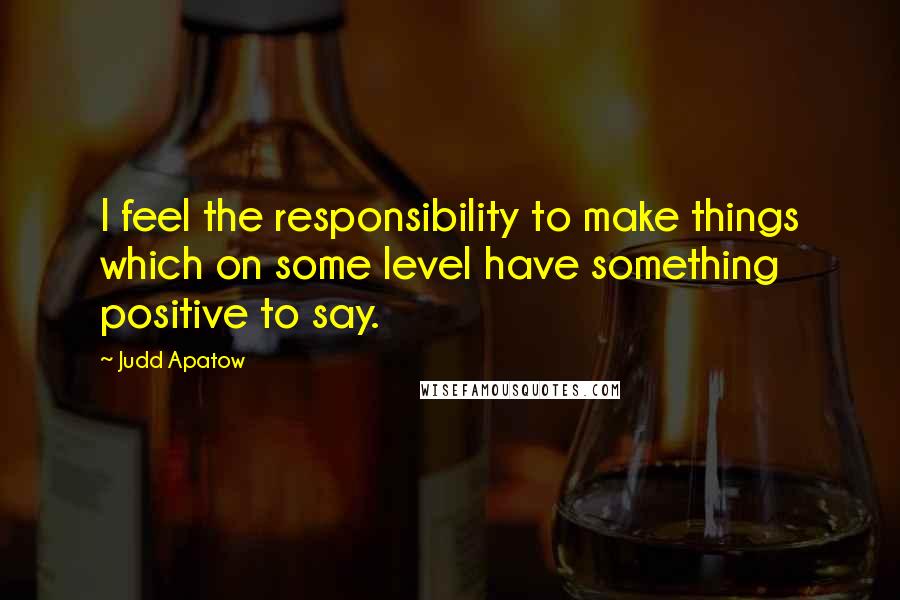 Judd Apatow Quotes: I feel the responsibility to make things which on some level have something positive to say.