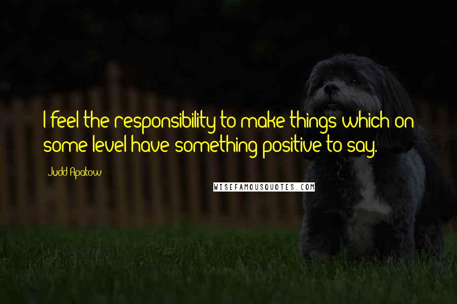 Judd Apatow Quotes: I feel the responsibility to make things which on some level have something positive to say.