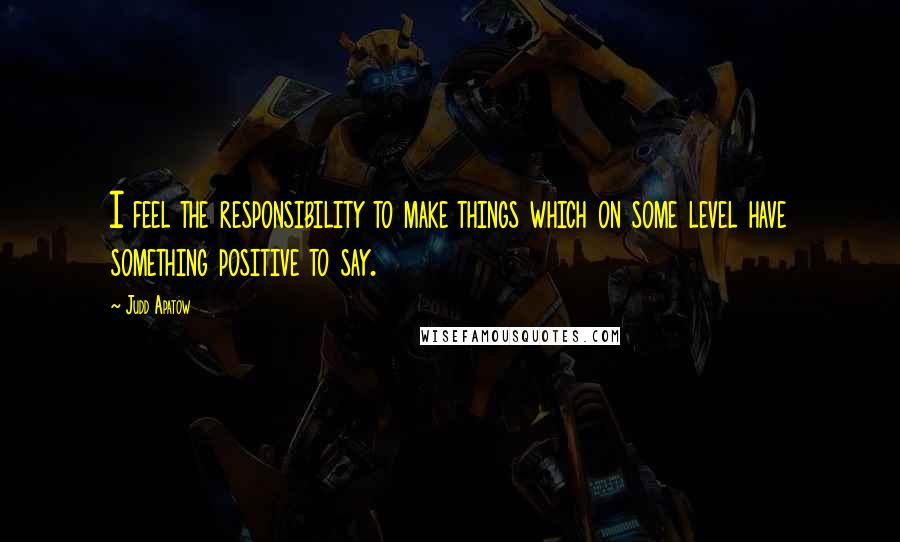 Judd Apatow Quotes: I feel the responsibility to make things which on some level have something positive to say.