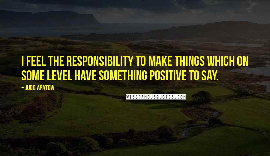 Judd Apatow Quotes: I feel the responsibility to make things which on some level have something positive to say.