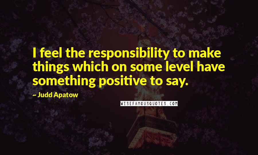 Judd Apatow Quotes: I feel the responsibility to make things which on some level have something positive to say.