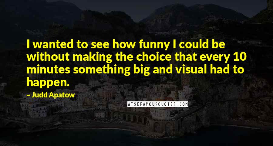 Judd Apatow Quotes: I wanted to see how funny I could be without making the choice that every 10 minutes something big and visual had to happen.