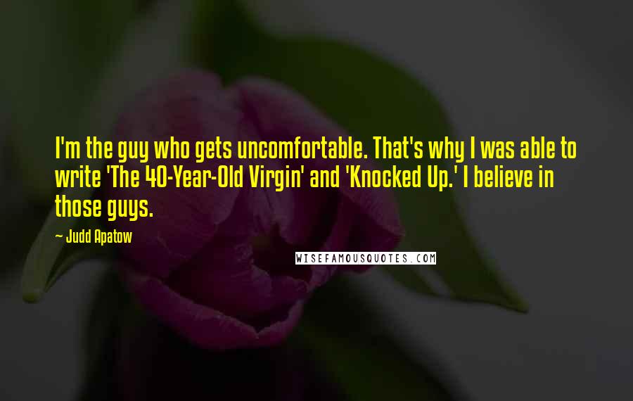 Judd Apatow Quotes: I'm the guy who gets uncomfortable. That's why I was able to write 'The 40-Year-Old Virgin' and 'Knocked Up.' I believe in those guys.