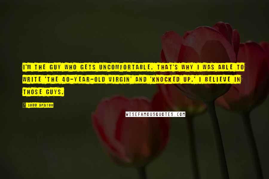 Judd Apatow Quotes: I'm the guy who gets uncomfortable. That's why I was able to write 'The 40-Year-Old Virgin' and 'Knocked Up.' I believe in those guys.