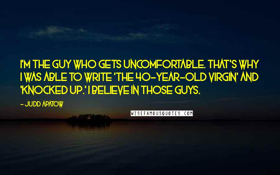 Judd Apatow Quotes: I'm the guy who gets uncomfortable. That's why I was able to write 'The 40-Year-Old Virgin' and 'Knocked Up.' I believe in those guys.