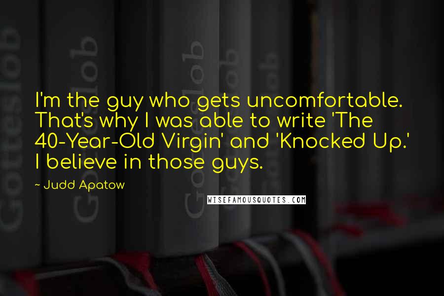 Judd Apatow Quotes: I'm the guy who gets uncomfortable. That's why I was able to write 'The 40-Year-Old Virgin' and 'Knocked Up.' I believe in those guys.