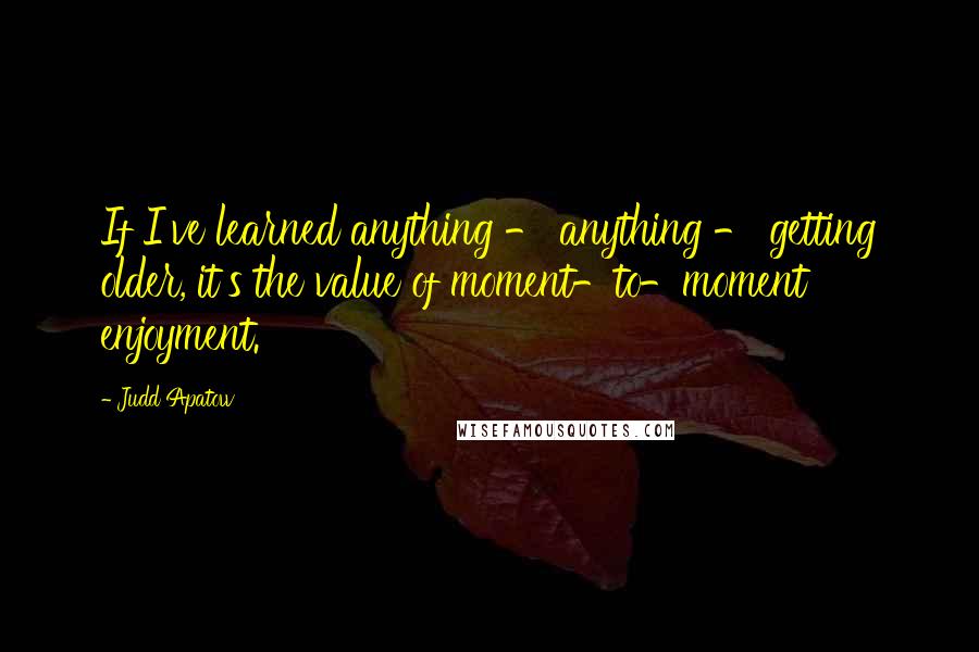 Judd Apatow Quotes: If I've learned anything - anything - getting older, it's the value of moment-to-moment enjoyment.