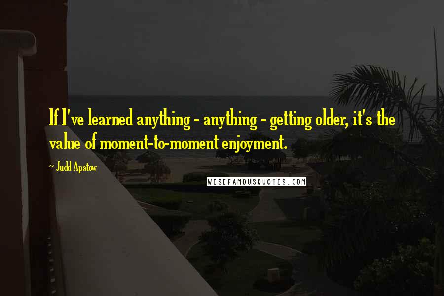 Judd Apatow Quotes: If I've learned anything - anything - getting older, it's the value of moment-to-moment enjoyment.