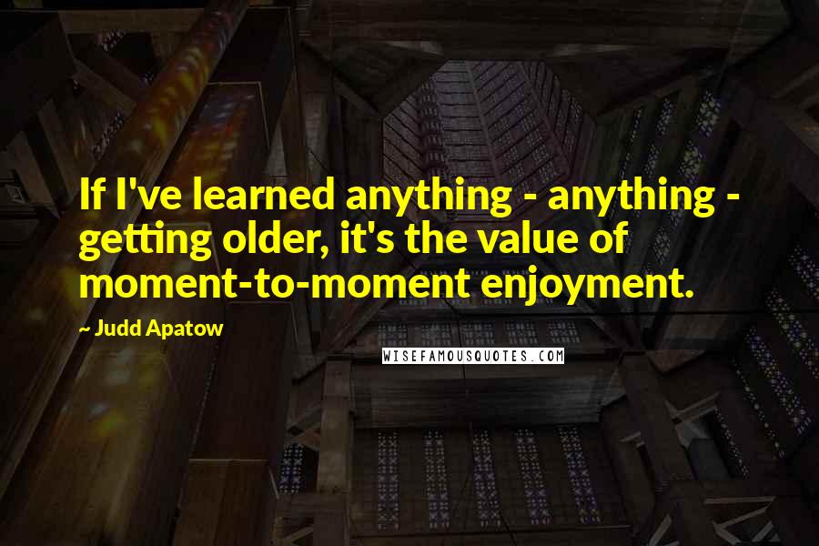 Judd Apatow Quotes: If I've learned anything - anything - getting older, it's the value of moment-to-moment enjoyment.