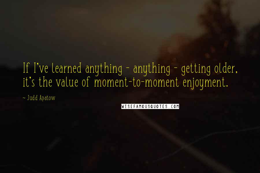 Judd Apatow Quotes: If I've learned anything - anything - getting older, it's the value of moment-to-moment enjoyment.