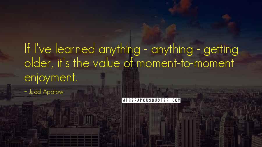 Judd Apatow Quotes: If I've learned anything - anything - getting older, it's the value of moment-to-moment enjoyment.