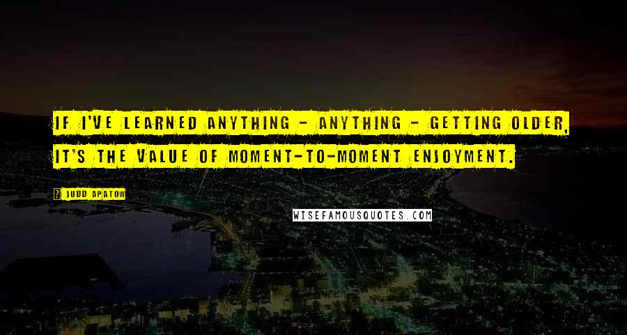 Judd Apatow Quotes: If I've learned anything - anything - getting older, it's the value of moment-to-moment enjoyment.
