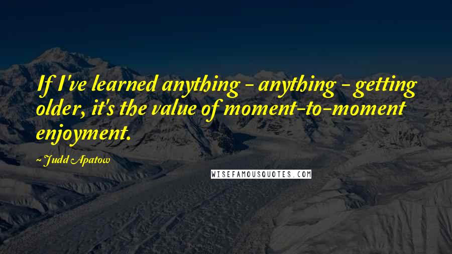 Judd Apatow Quotes: If I've learned anything - anything - getting older, it's the value of moment-to-moment enjoyment.
