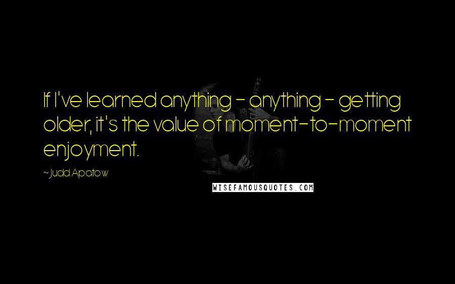 Judd Apatow Quotes: If I've learned anything - anything - getting older, it's the value of moment-to-moment enjoyment.