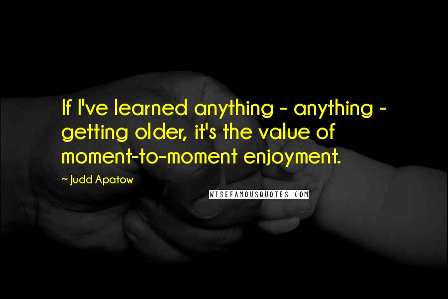 Judd Apatow Quotes: If I've learned anything - anything - getting older, it's the value of moment-to-moment enjoyment.