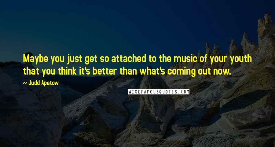 Judd Apatow Quotes: Maybe you just get so attached to the music of your youth that you think it's better than what's coming out now.