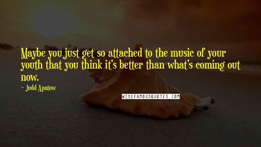 Judd Apatow Quotes: Maybe you just get so attached to the music of your youth that you think it's better than what's coming out now.