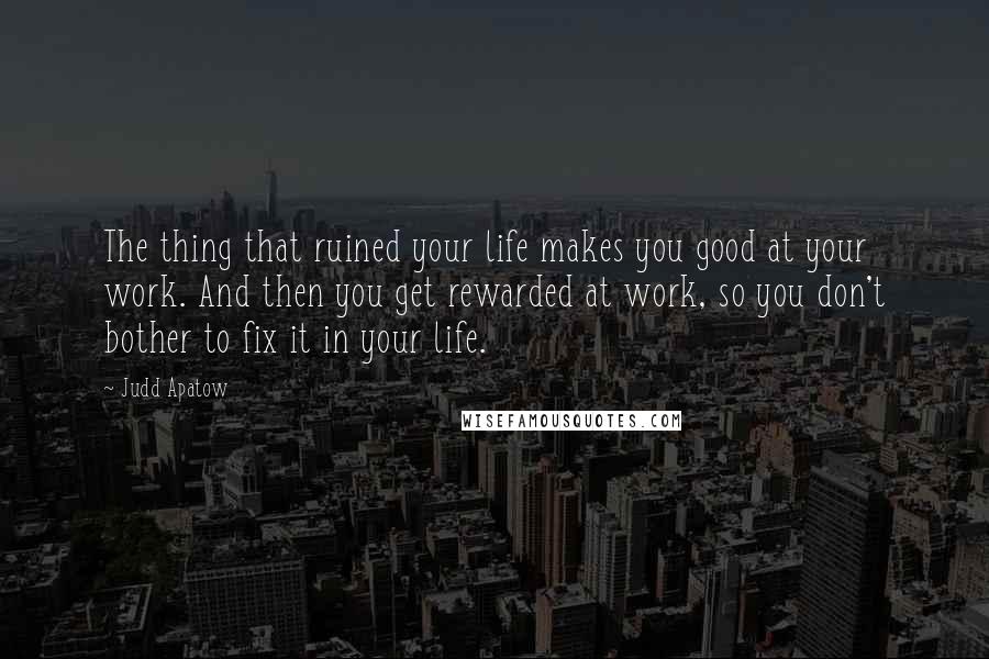 Judd Apatow Quotes: The thing that ruined your life makes you good at your work. And then you get rewarded at work, so you don't bother to fix it in your life.