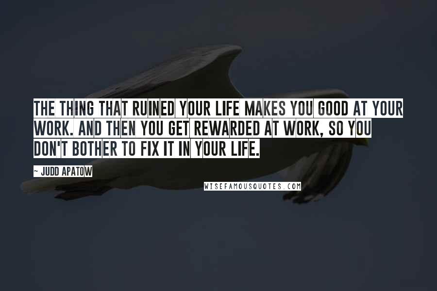 Judd Apatow Quotes: The thing that ruined your life makes you good at your work. And then you get rewarded at work, so you don't bother to fix it in your life.