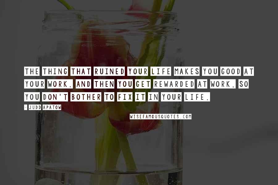 Judd Apatow Quotes: The thing that ruined your life makes you good at your work. And then you get rewarded at work, so you don't bother to fix it in your life.