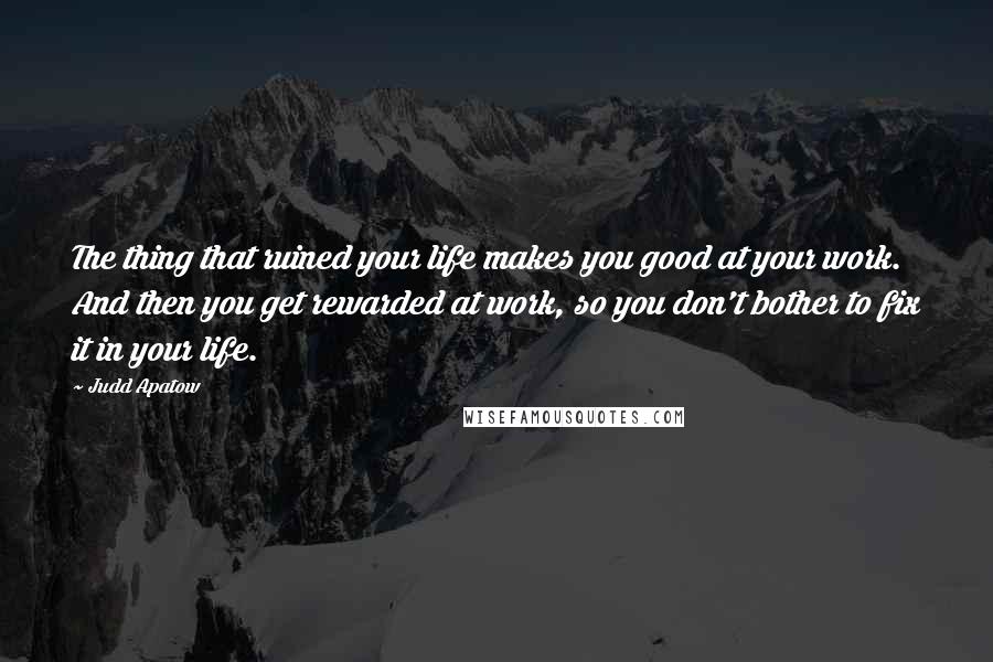 Judd Apatow Quotes: The thing that ruined your life makes you good at your work. And then you get rewarded at work, so you don't bother to fix it in your life.