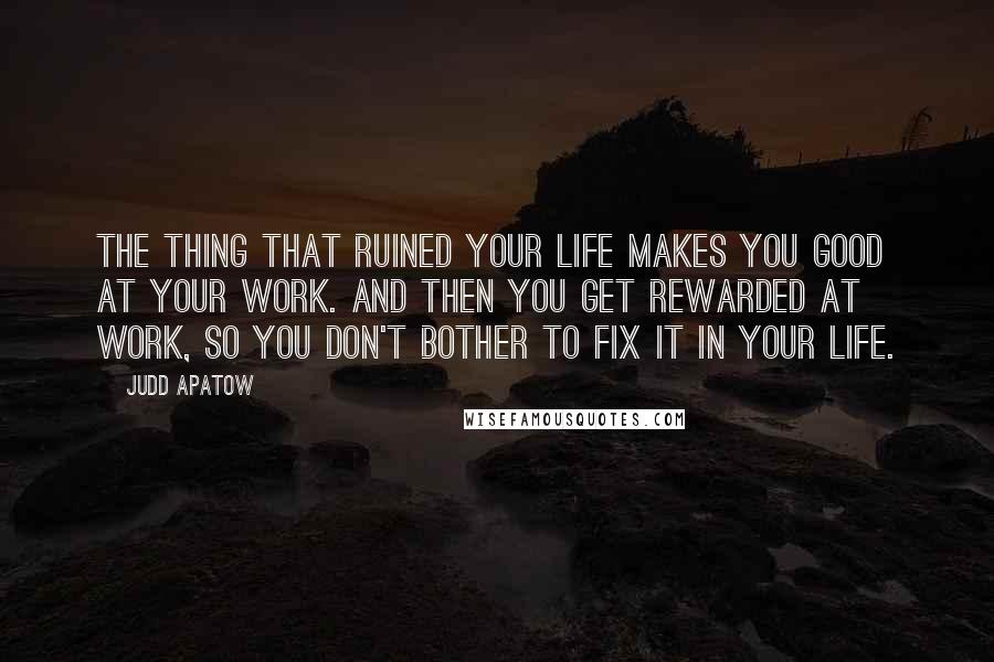 Judd Apatow Quotes: The thing that ruined your life makes you good at your work. And then you get rewarded at work, so you don't bother to fix it in your life.