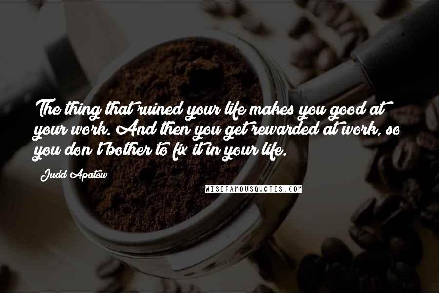 Judd Apatow Quotes: The thing that ruined your life makes you good at your work. And then you get rewarded at work, so you don't bother to fix it in your life.