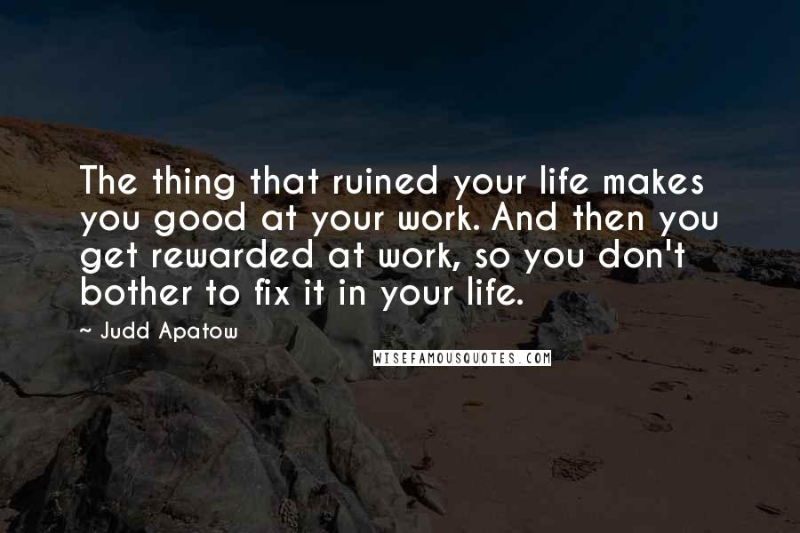 Judd Apatow Quotes: The thing that ruined your life makes you good at your work. And then you get rewarded at work, so you don't bother to fix it in your life.