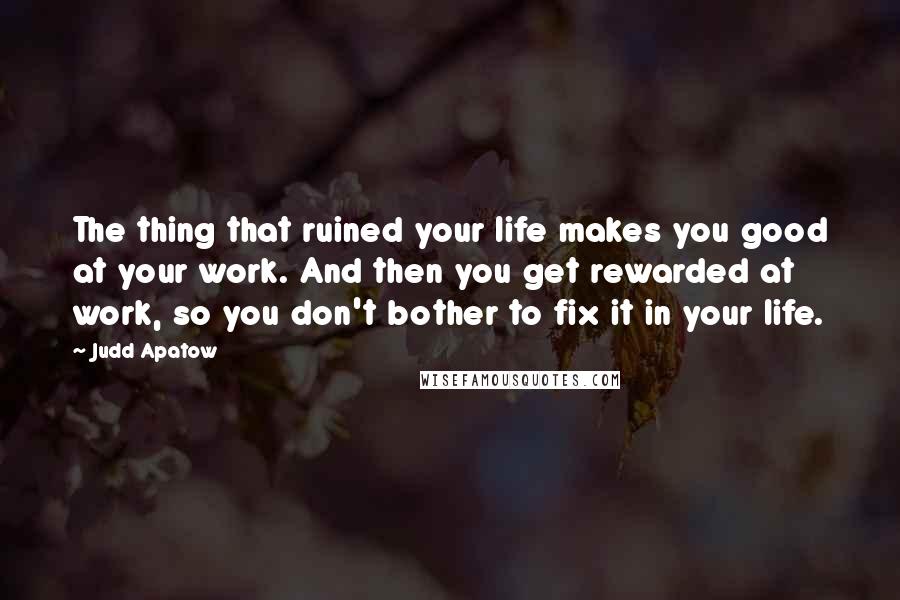 Judd Apatow Quotes: The thing that ruined your life makes you good at your work. And then you get rewarded at work, so you don't bother to fix it in your life.