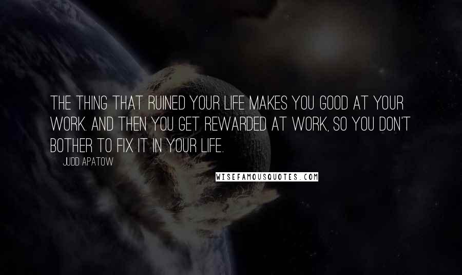 Judd Apatow Quotes: The thing that ruined your life makes you good at your work. And then you get rewarded at work, so you don't bother to fix it in your life.