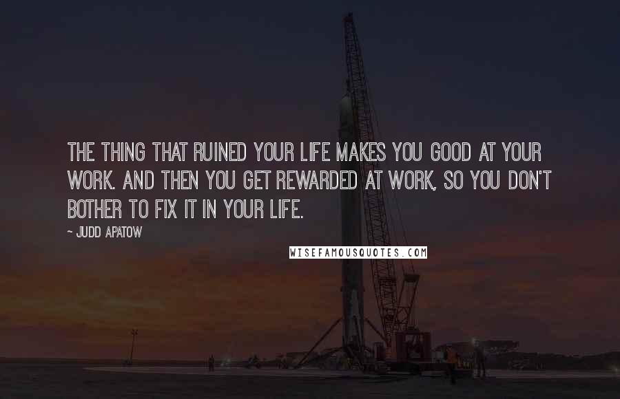 Judd Apatow Quotes: The thing that ruined your life makes you good at your work. And then you get rewarded at work, so you don't bother to fix it in your life.