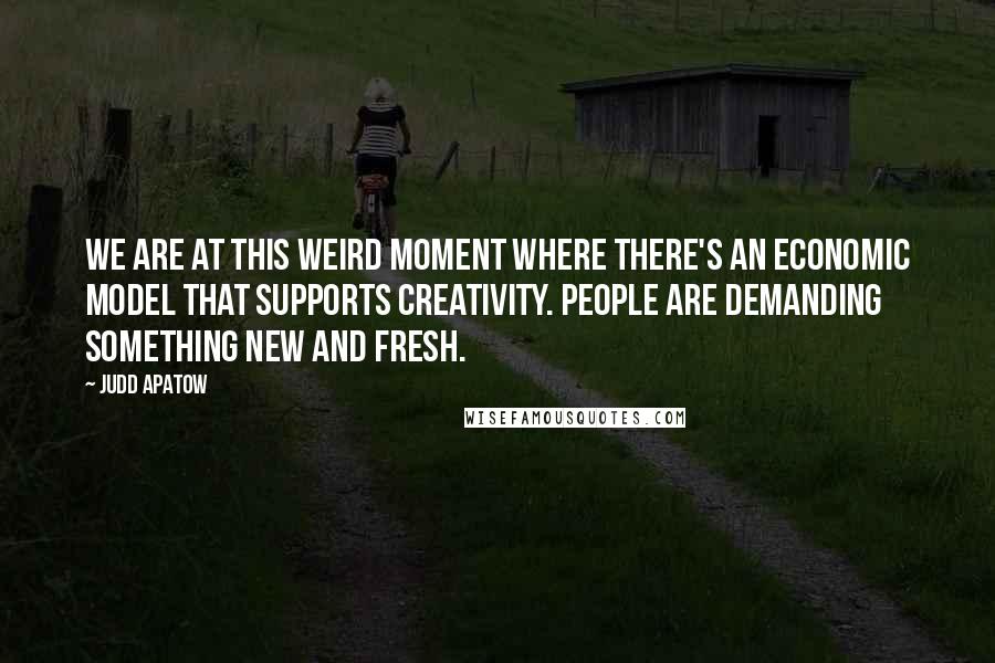 Judd Apatow Quotes: We are at this weird moment where there's an economic model that supports creativity. People are demanding something new and fresh.