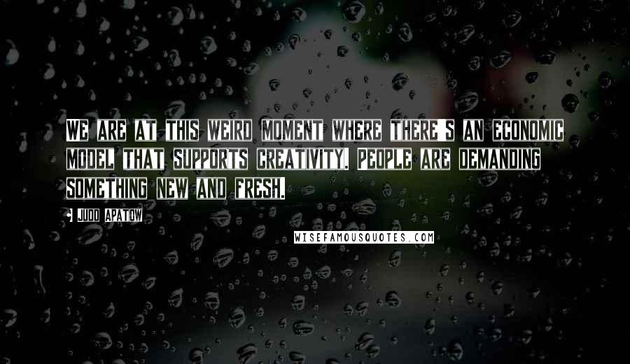 Judd Apatow Quotes: We are at this weird moment where there's an economic model that supports creativity. People are demanding something new and fresh.