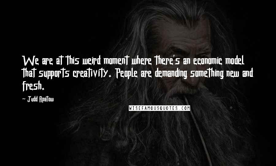 Judd Apatow Quotes: We are at this weird moment where there's an economic model that supports creativity. People are demanding something new and fresh.