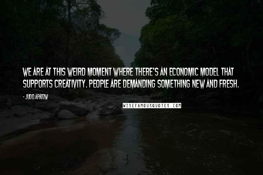 Judd Apatow Quotes: We are at this weird moment where there's an economic model that supports creativity. People are demanding something new and fresh.