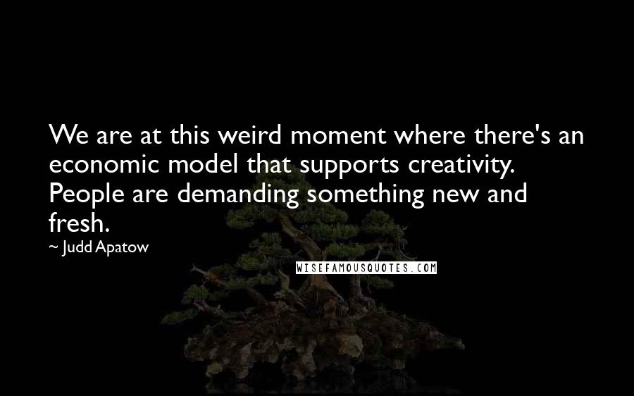 Judd Apatow Quotes: We are at this weird moment where there's an economic model that supports creativity. People are demanding something new and fresh.
