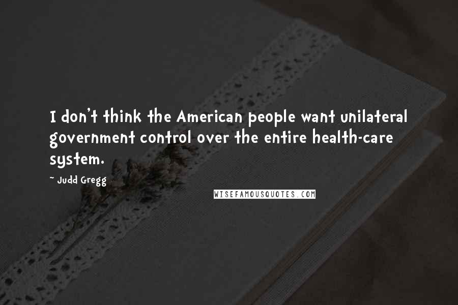 Judd Gregg Quotes: I don't think the American people want unilateral government control over the entire health-care system.