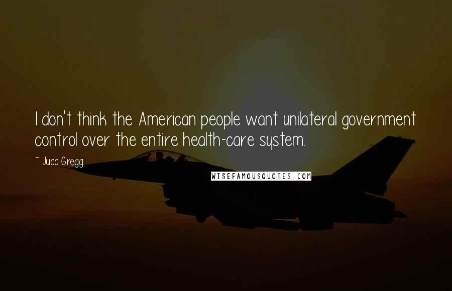 Judd Gregg Quotes: I don't think the American people want unilateral government control over the entire health-care system.
