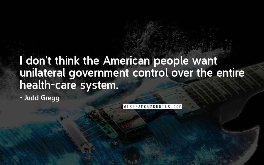 Judd Gregg Quotes: I don't think the American people want unilateral government control over the entire health-care system.