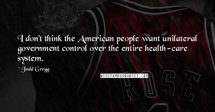 Judd Gregg Quotes: I don't think the American people want unilateral government control over the entire health-care system.