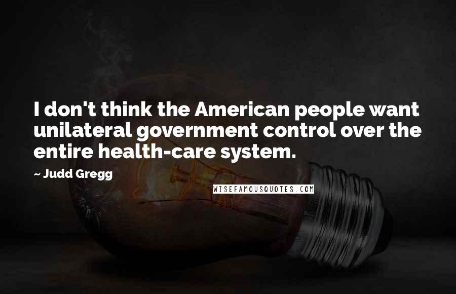 Judd Gregg Quotes: I don't think the American people want unilateral government control over the entire health-care system.