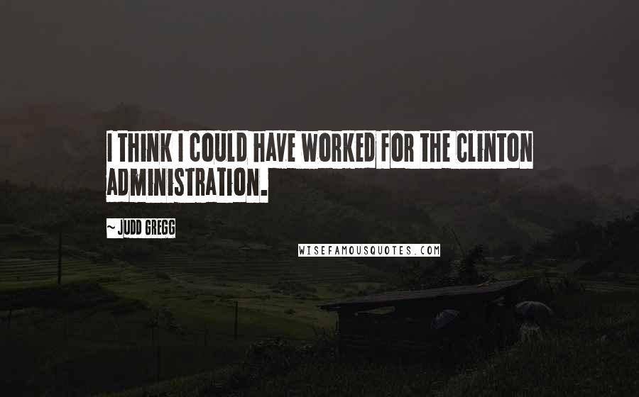 Judd Gregg Quotes: I think I could have worked for the Clinton administration.