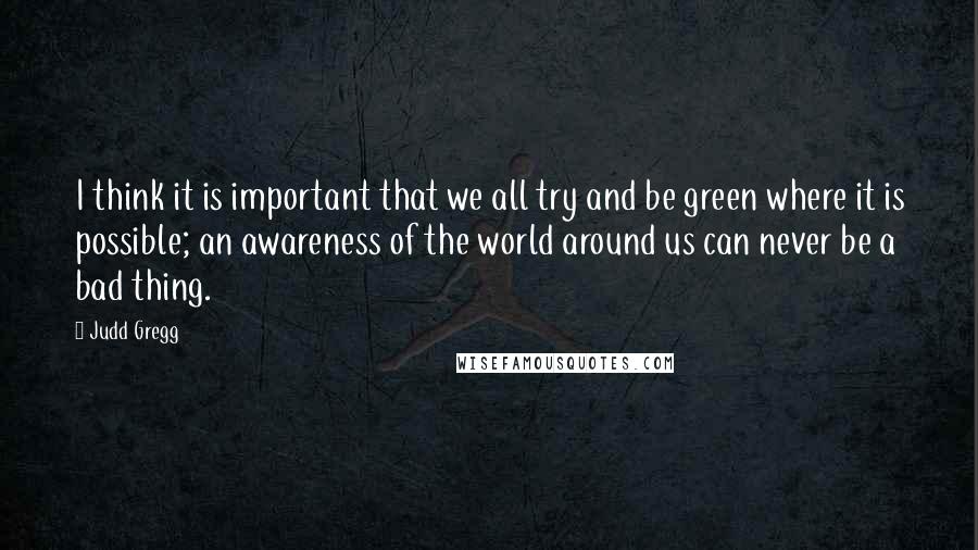 Judd Gregg Quotes: I think it is important that we all try and be green where it is possible; an awareness of the world around us can never be a bad thing.