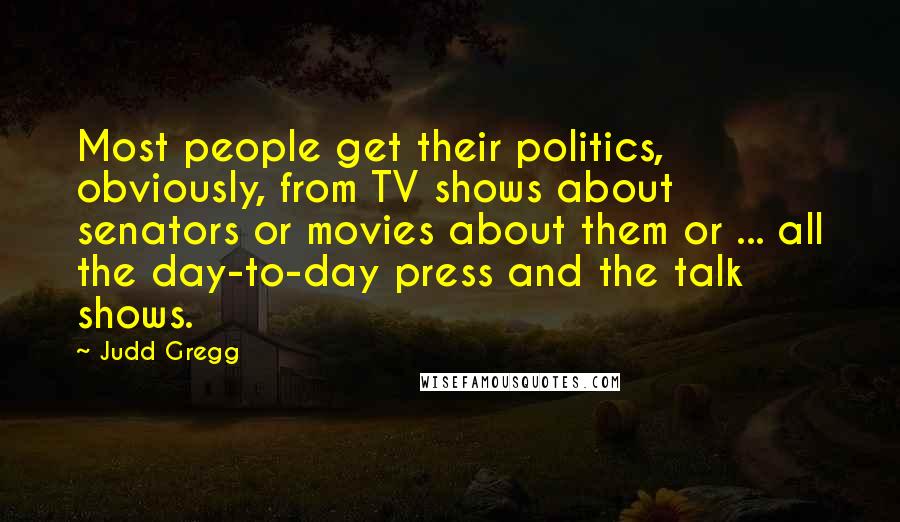 Judd Gregg Quotes: Most people get their politics, obviously, from TV shows about senators or movies about them or ... all the day-to-day press and the talk shows.